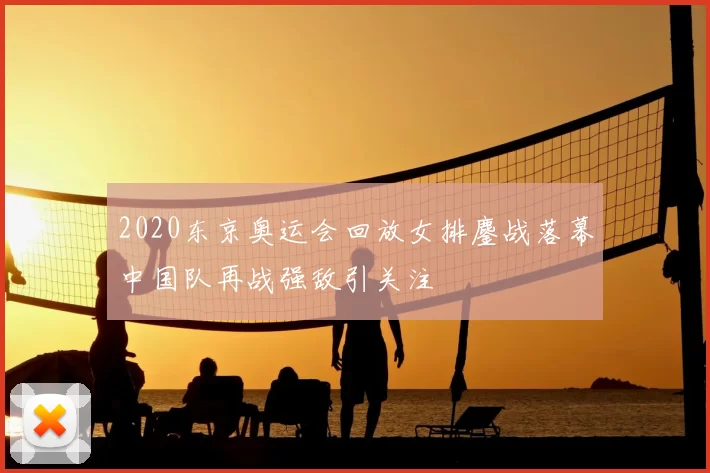 2020东京奥运会回放女排鏖战落幕中国队再战强敌引关注