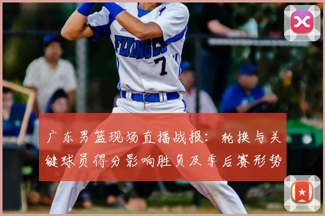 广东男篮现场直播战报：轮换与关键球员得分影响胜负及季后赛形势