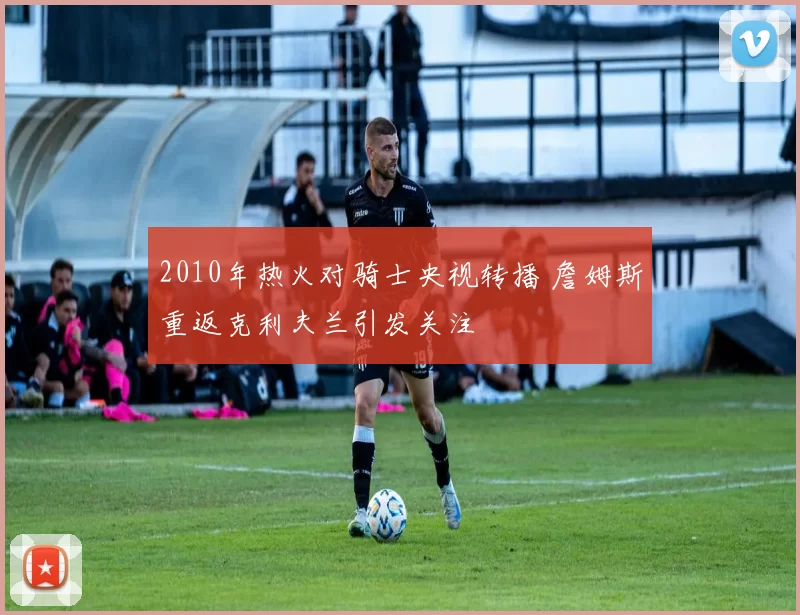 2010年热火对骑士央视转播 詹姆斯重返克利夫兰引发关注