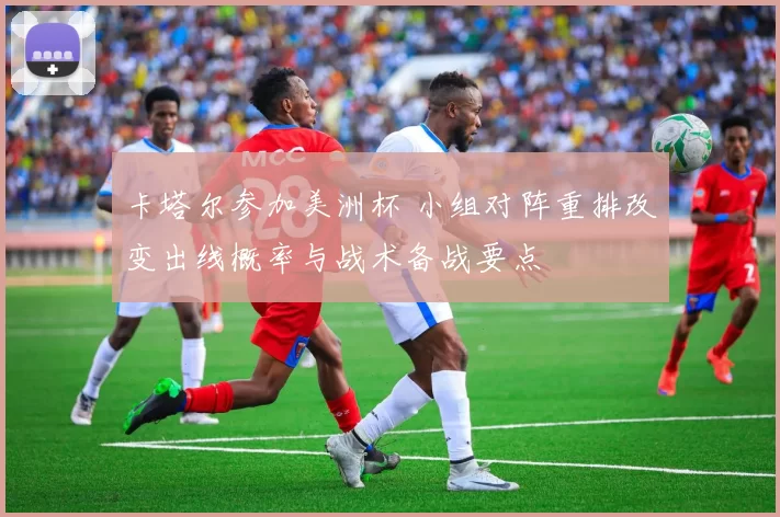 卡塔尔参加美洲杯 小组对阵重排改变出线概率与战术备战要点