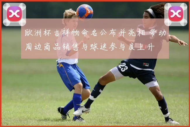 欧洲杯吉祥物命名公布并亮相 带动周边商品销售与球迷参与度上升