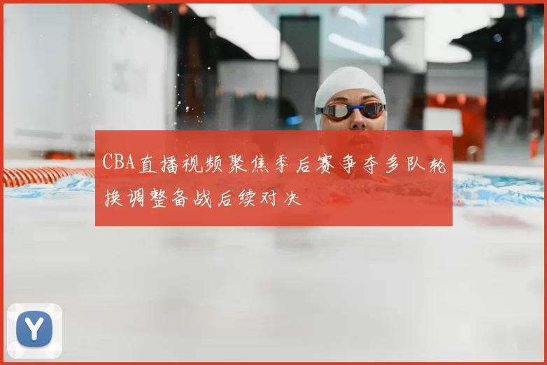 CBA直播视频聚焦季后赛争夺多队轮换调整备战后续对决