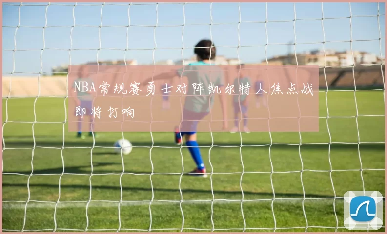 NBA常规赛勇士对阵凯尔特人焦点战即将打响