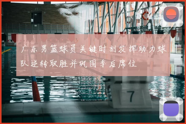 广东男篮球员关键时刻发挥助力球队逆转取胜并巩固季后席位