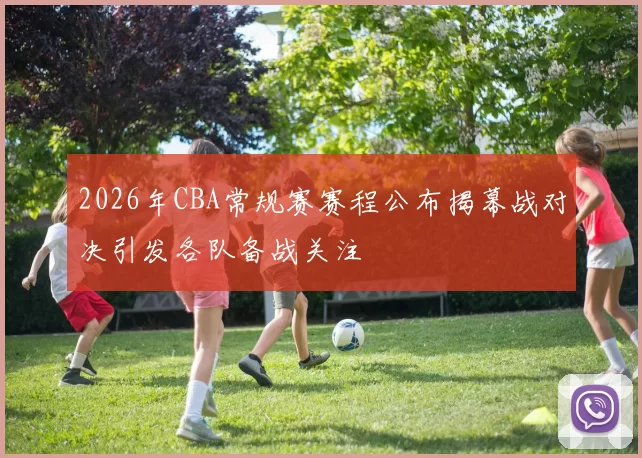 2026年CBA常规赛赛程公布揭幕战对决引发各队备战关注