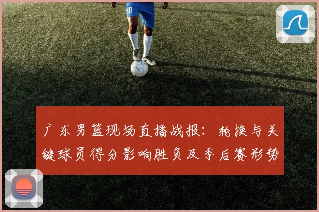 广东男篮现场直播战报：轮换与关键球员得分影响胜负及季后赛形势