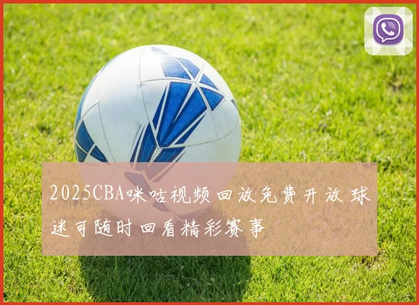 2025CBA咪咕视频回放免费开放 球迷可随时回看精彩赛事