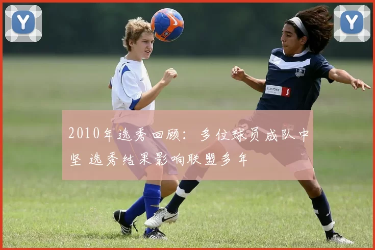 2010年选秀回顾：多位球员成队中坚 选秀结果影响联盟多年