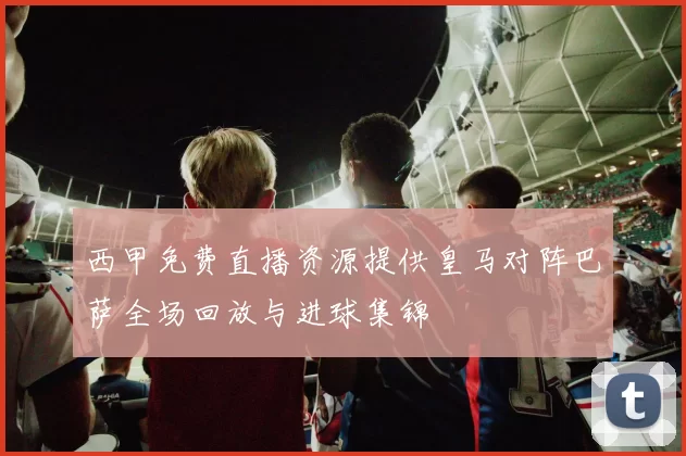 西甲免费直播资源提供皇马对阵巴萨全场回放与进球集锦