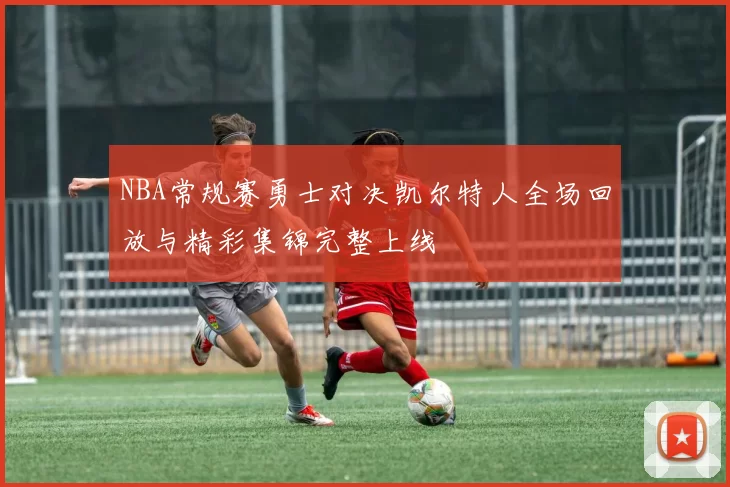 NBA常规赛勇士对决凯尔特人全场回放与精彩集锦完整上线