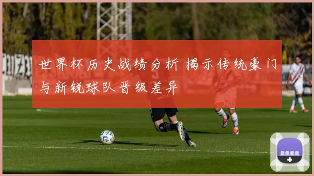 世界杯历史战绩分析 揭示传统豪门与新锐球队晋级差异