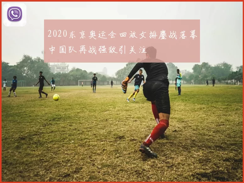 2020东京奥运会回放女排鏖战落幕中国队再战强敌引关注