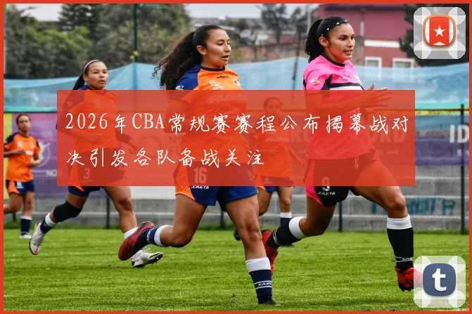 2026年CBA常规赛赛程公布揭幕战对决引发各队备战关注