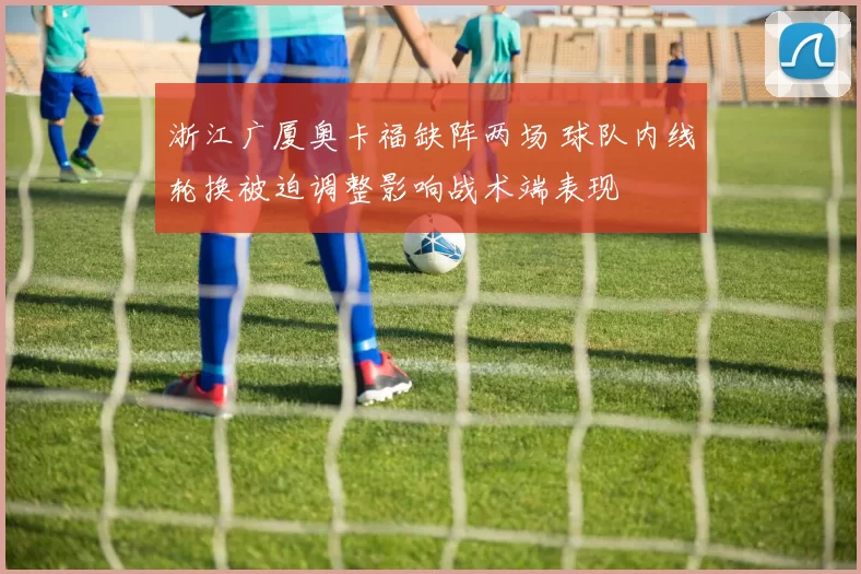 浙江广厦奥卡福缺阵两场 球队内线轮换被迫调整影响战术端表现