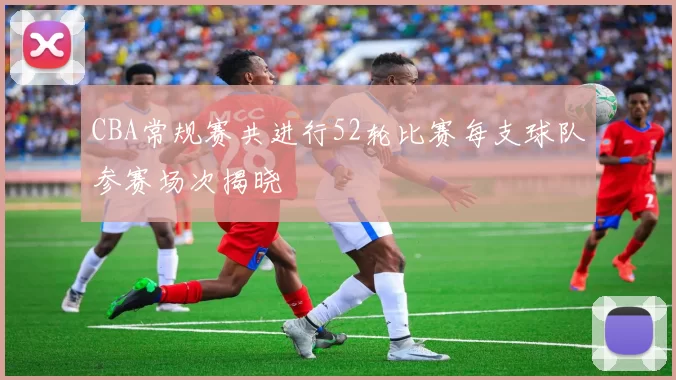 CBA常规赛共进行52轮比赛每支球队参赛场次揭晓