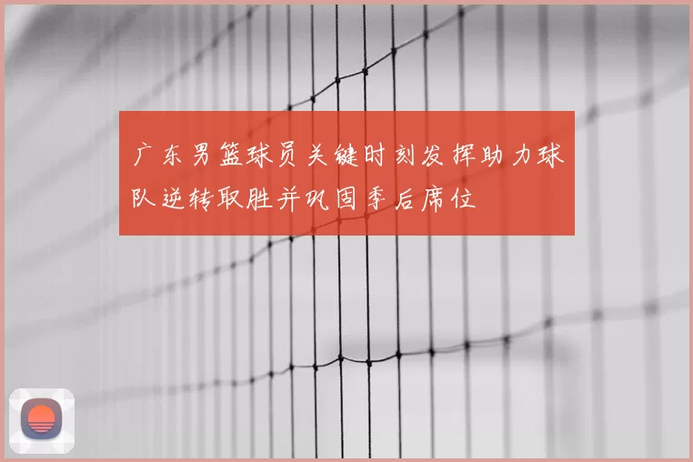 广东男篮球员关键时刻发挥助力球队逆转取胜并巩固季后席位