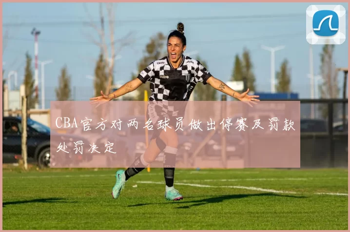 CBA官方对两名球员做出停赛及罚款处罚决定