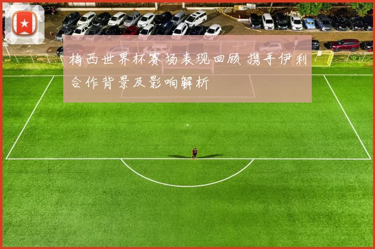 梅西世界杯赛场表现回顾 携手伊利合作背景及影响解析